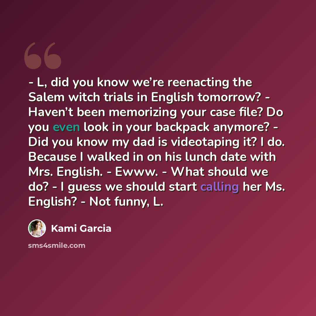 “- L, did you know we’re reenacting the Salem witch trials in English tomorrow? - Haven’t been memorizing your case file? Do you even look in your backpack anymore? - Did you know my dad is videotaping it? I do. Because I walked in on his lunch date with Mrs. English. - Ewww. - What should we do?…” quote by Kami Garcia