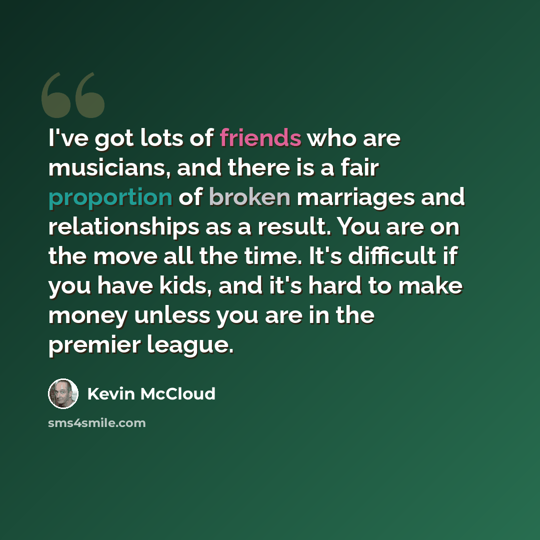 “I've got lots of friends who are musicians, and there is a fair proportion of broken marriages and relationships as a result. You are on the move all the time. It's difficult if you have kids, and it's hard to make money unless you are in the premier league.” quote by Kevin McCloud