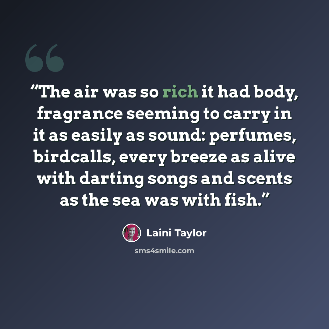 “The air was so rich it had body, fragrance seeming to carry in it as easily as sound: perfumes, birdcalls, every breeze as alive with darting songs and scents as the sea was with fish.” quote by Laini Taylor