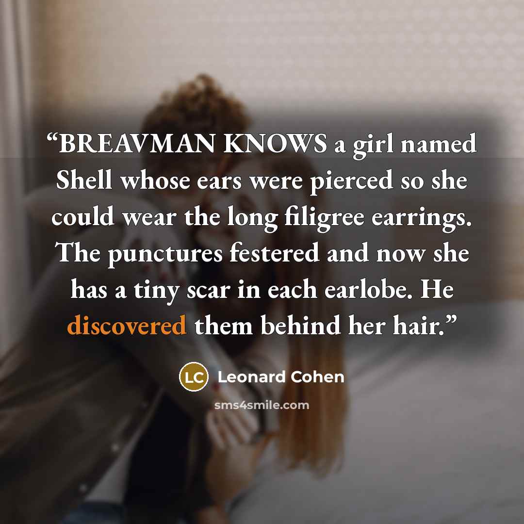 “BREAVMAN KNOWS a girl named Shell whose ears were pierced so she could wear the long filigree earrings. The punctures festered and now she has a tiny scar in each earlobe. He discovered them behind her hair.” quote by Leonard Cohen
