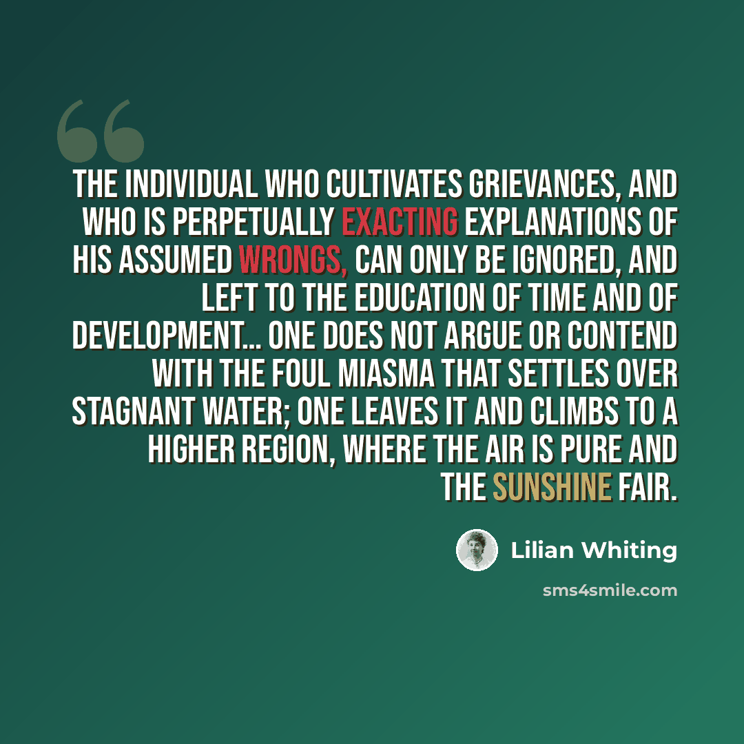 “The individual who cultivates grievances, and who is perpetually exacting explanations of his assumed wrongs, can only be ignored, and left to the education of time and of development… One does not argue or contend with the foul miasma that settles over stagnant water; one leaves it and climbs to…” quote by Lilian Whiting
