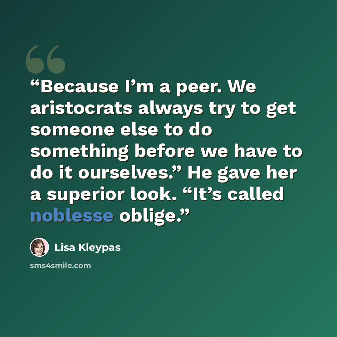 “Because I’m a peer. We aristocrats always try to get someone else to do something before we have to do it ourselves.” He gave her a superior look. “It’s called noblesse oblige.” quote by Lisa Kleypas