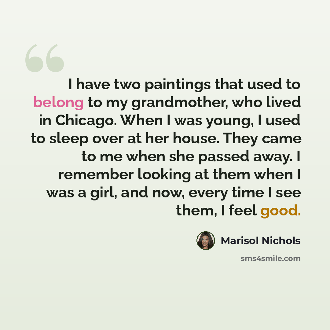 “I have two paintings that used to belong to my grandmother, who lived in Chicago. When I was young, I used to sleep over at her house. They came to me when she passed away. I remember looking at them when I was a girl, and now, every time I see them, I feel good.” quote by Marisol Nichols