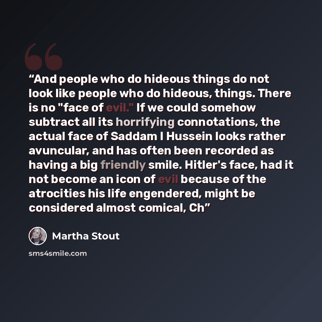 “And people who do hideous things do not look like people who do hideous, things. There is no "face of evil." If we could somehow subtract all its horrifying connotations, the actual face of Saddam I Hussein looks rather avuncular, and has often been recorded as having a big friendly smile…” quote by Martha Stout