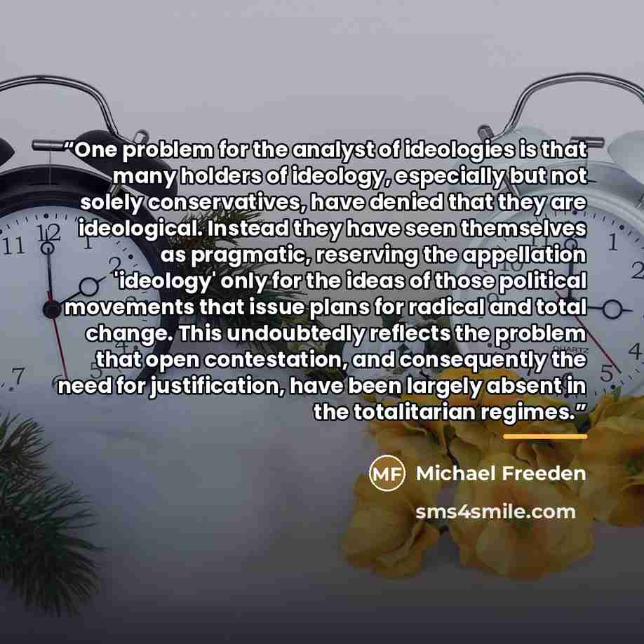 “One problem for the analyst of ideologies is that many holders of ideology, especially but not solely conservatives, have denied that they are ideological. Instead they have seen themselves as pragmatic, reserving the appellation 'ideology' only for the ideas of those political movements that…” quote by Michael Freeden