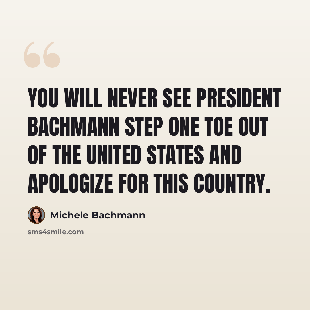 “You will never see President Bachmann step one toe out of the United States and apologize for this country.” quote by Michele Bachmann