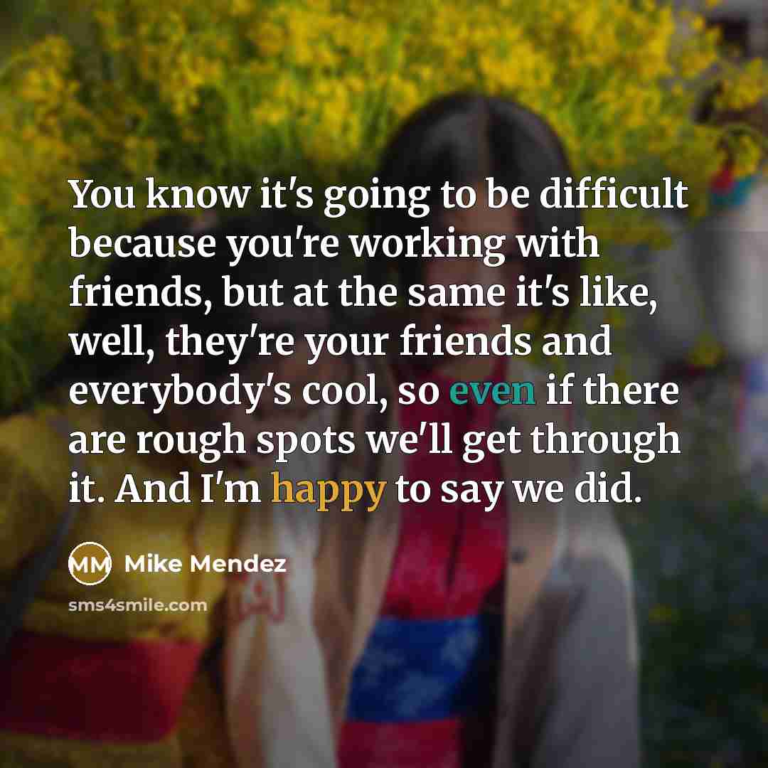 “You know it's going to be difficult because you're working with friends, but at the same it's like, well, they're your friends and everybody's cool, so even if there are rough spots we'll get through it. And I'm happy to say we did.” quote by Mike Mendez