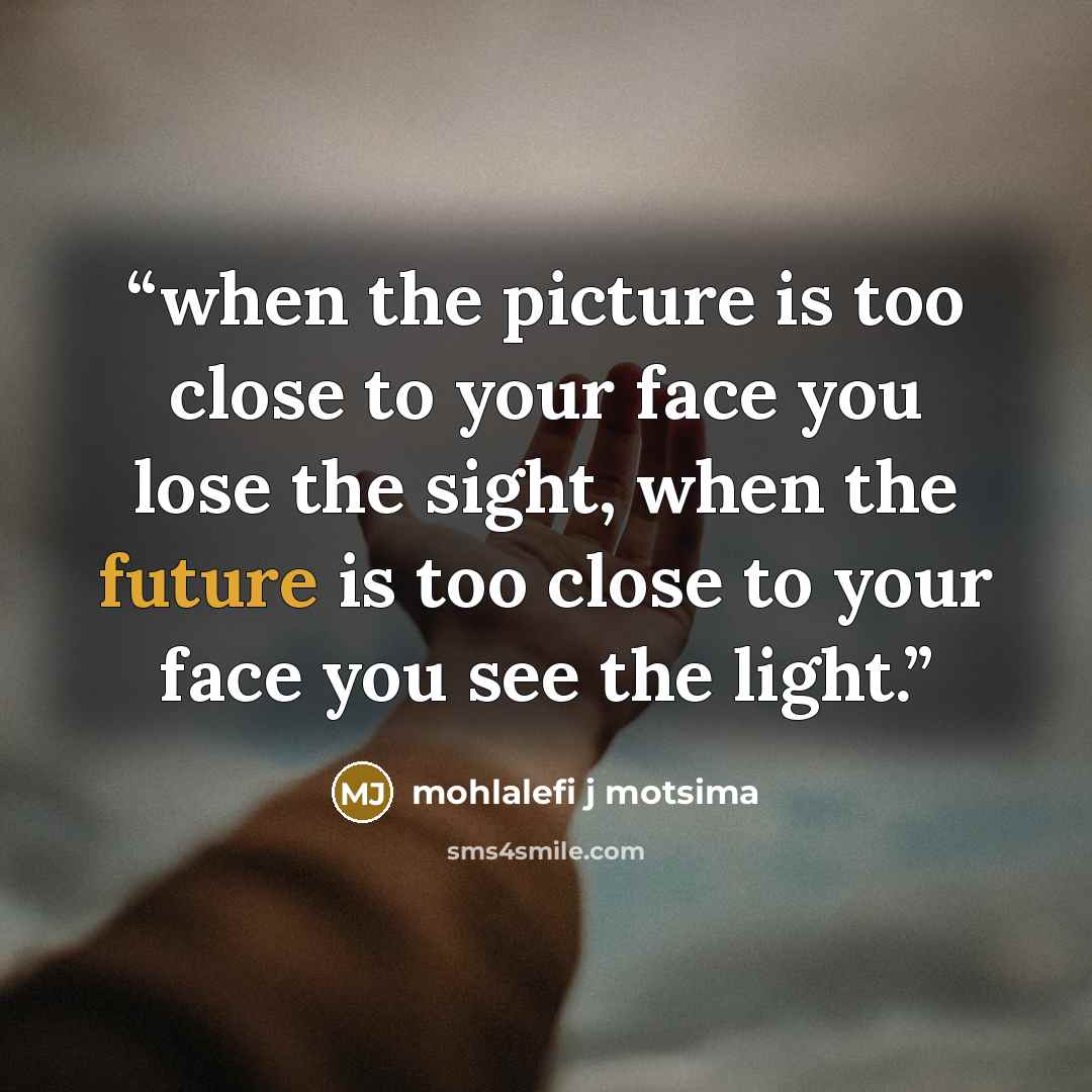 “when the picture is too close to your face you lose the sight, when the future is too close to your face you see the light.” quote by mohlalefi j motsima