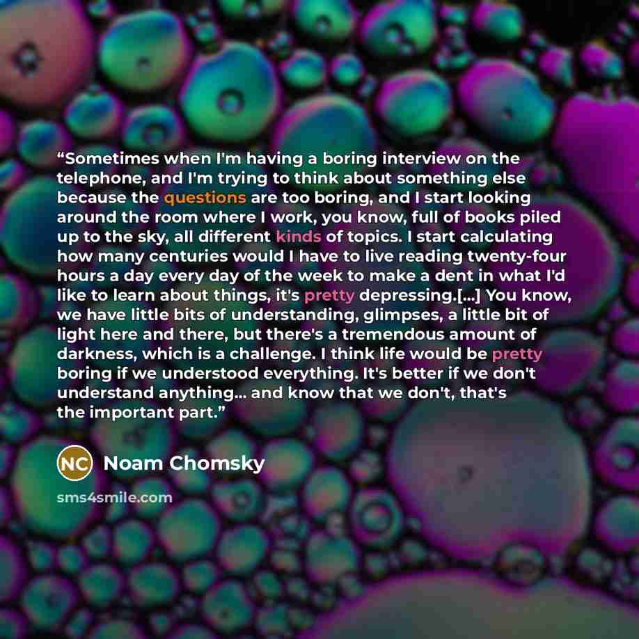 “Sometimes when I'm having a boring interview on the telephone, and I'm trying to think about something else because the questions are too boring, and I start looking around the room where I work, you know, full of books piled up to the sky, all different kinds of topics. I start calculating how…” quote by Noam Chomsky