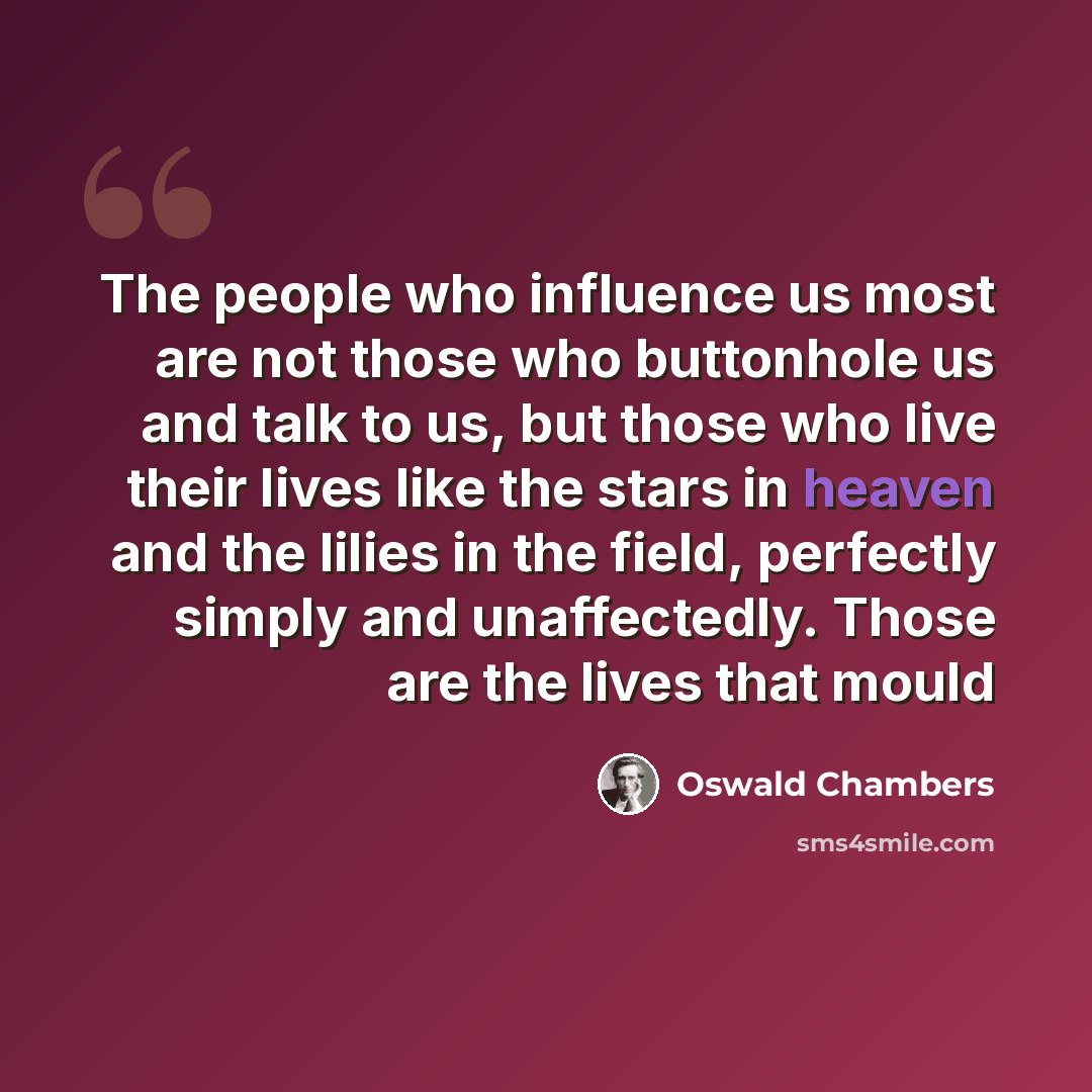 “The people who influence us most are not those who buttonhole us and talk to us, but those who live their lives like the stars in heaven and the lilies in the field, perfectly simply and unaffectedly. Those are the lives that mould” quote by Oswald Chambers