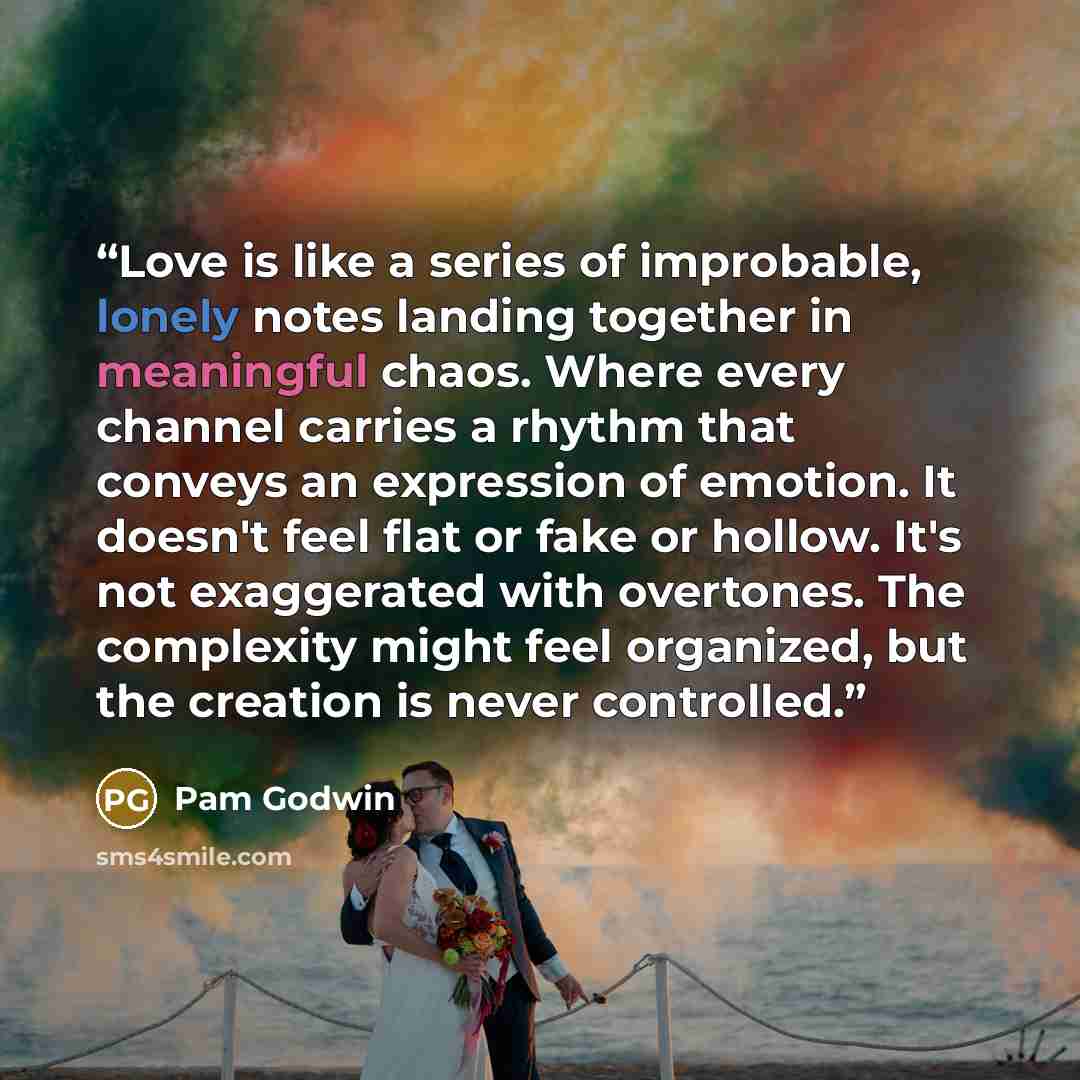 “Love is like a series of improbable, lonely notes landing together in meaningful chaos. Where every channel carries a rhythm that conveys an expression of emotion. It doesn't feel flat or fake or hollow. It's not exaggerated with overtones. The complexity might feel organized, but the creation is…” quote by Pam Godwin