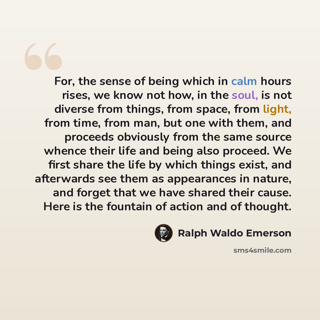 “For, the sense of being which in calm hours rises, we know not how, in the soul, is not diverse from things, from space, from light, from time, from man, but one with them, and proceeds obviously from the same source whence their life and being also proceed. We first share the life by which things…” quote by Ralph Waldo Emerson