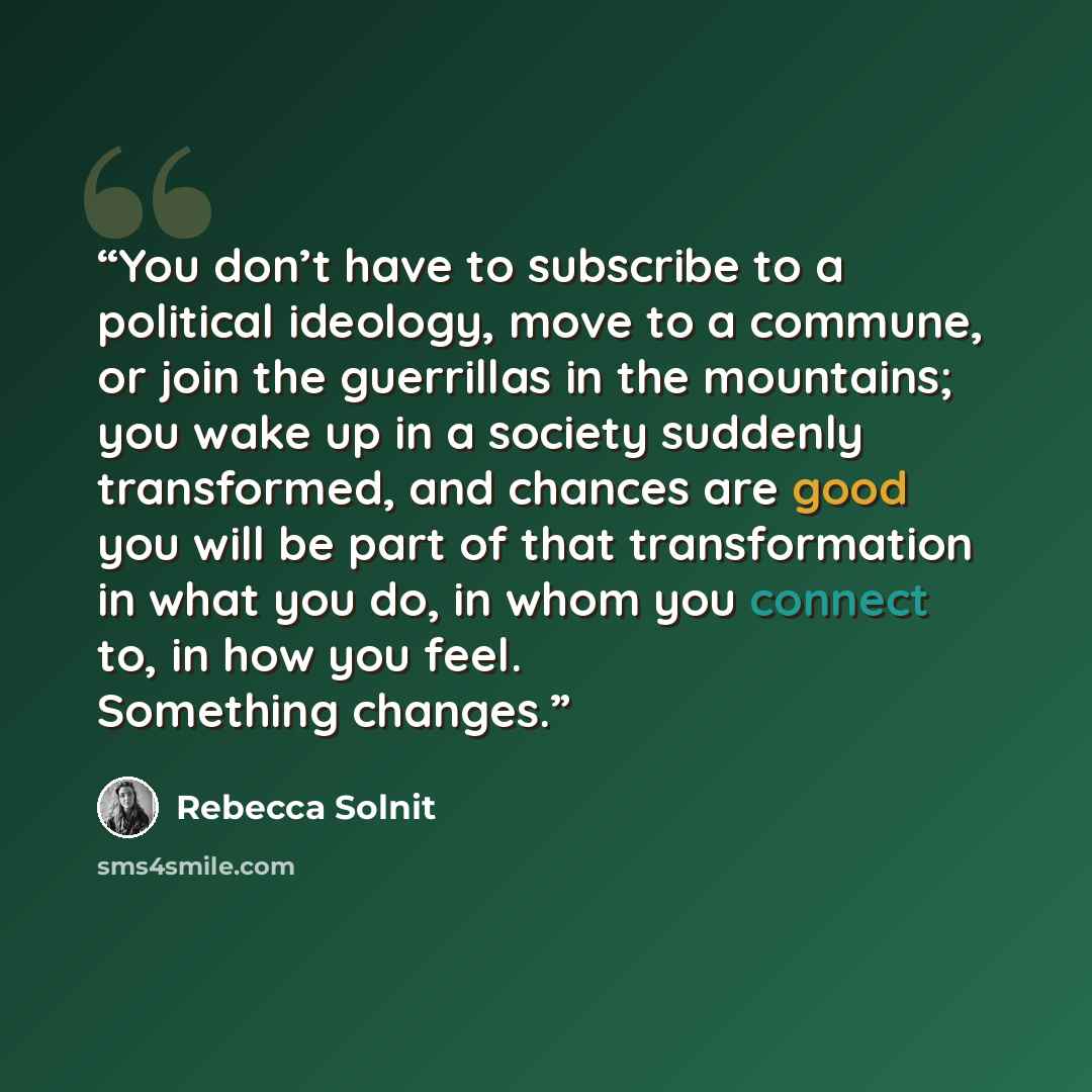 “You don’t have to subscribe to a political ideology, move to a commune, or join the guerrillas in the mountains; you wake up in a society suddenly transformed, and chances are good you will be part of that transformation in what you do, in whom you connect to, in how you feel. Something changes.” quote by Rebecca Solnit