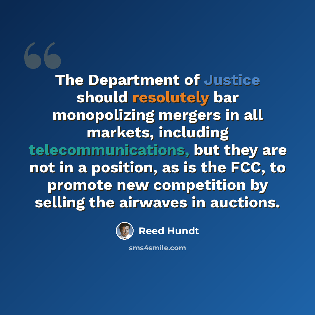 “The Department of Justice should resolutely bar monopolizing mergers in all markets, including telecommunications, but they are not in a position, as is the FCC, to promote new competition by selling the airwaves in auctions.” quote by Reed Hundt