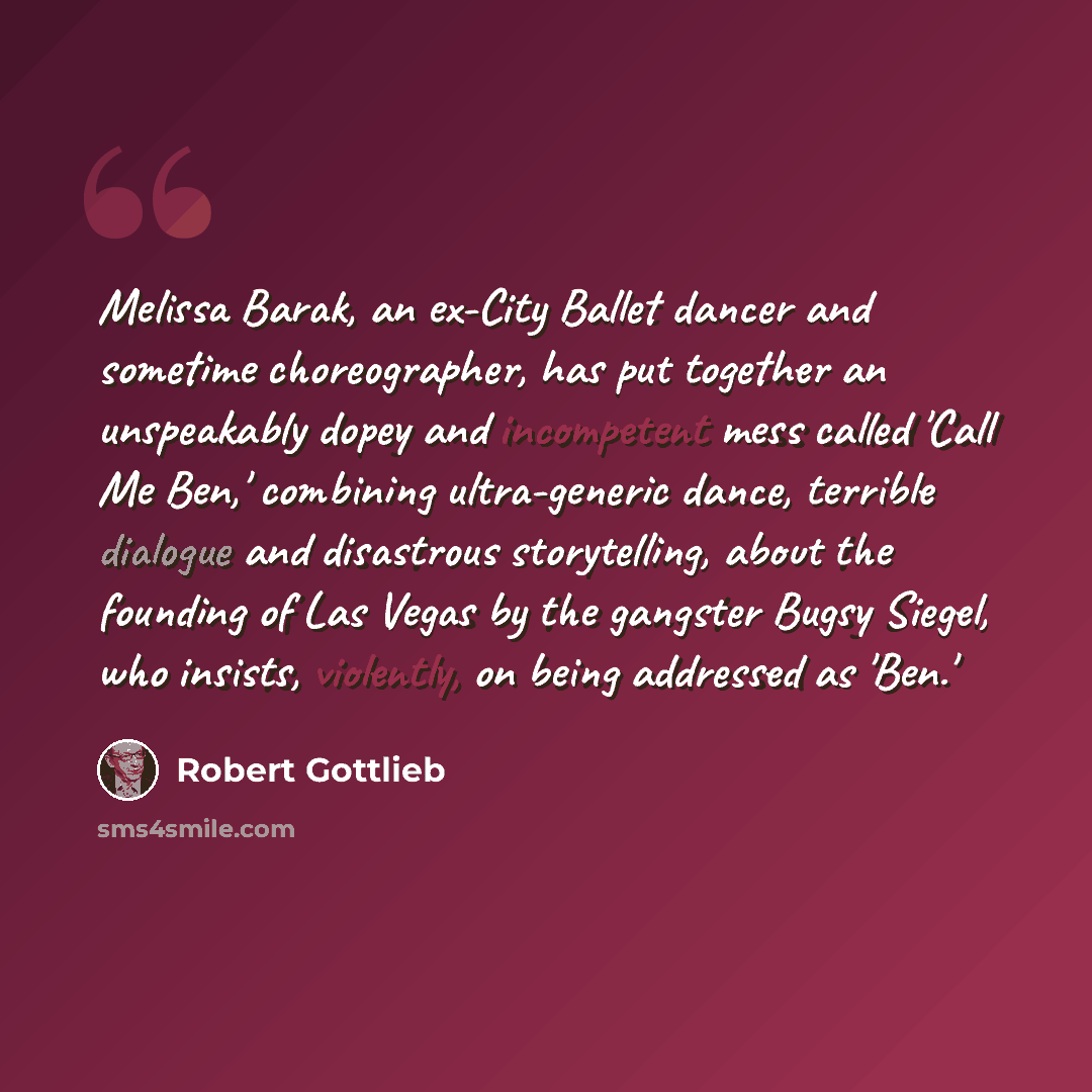 “Melissa Barak, an ex-City Ballet dancer and sometime choreographer, has put together an unspeakably dopey and incompetent mess called 'Call Me Ben,' combining ultra-generic dance, terrible dialogue and disastrous storytelling, about the founding of Las Vegas by the gangster Bugsy Siegel, who…” quote by Robert Gottlieb