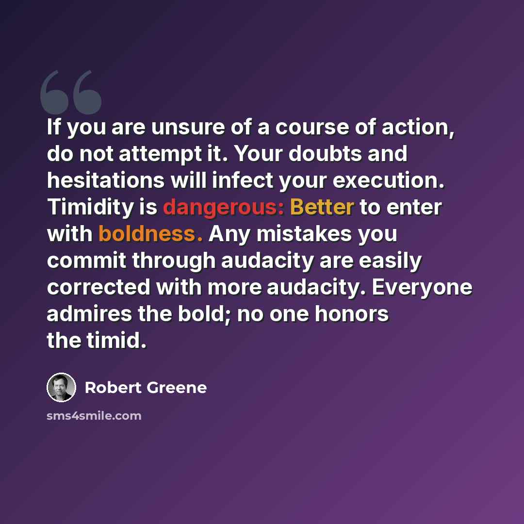 “If you are unsure of a course of action, do not attempt it. Your doubts and hesitations will infect your execution. Timidity is dangerous: Better to enter with boldness. Any mistakes you commit through audacity are easily corrected with more audacity. Everyone admires the bold; no one honors the…” quote by Robert Greene