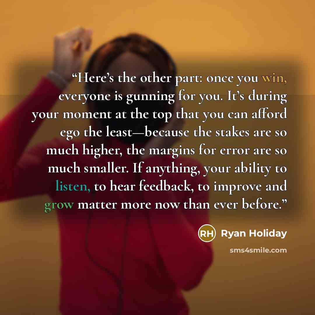 “Here’s the other part: once you win, everyone is gunning for you. It’s during your moment at the top that you can afford ego the least—because the stakes are so much higher, the margins for error are so much smaller. If anything, your ability to listen, to hear feedback, to improve and grow matter…” quote by Ryan Holiday