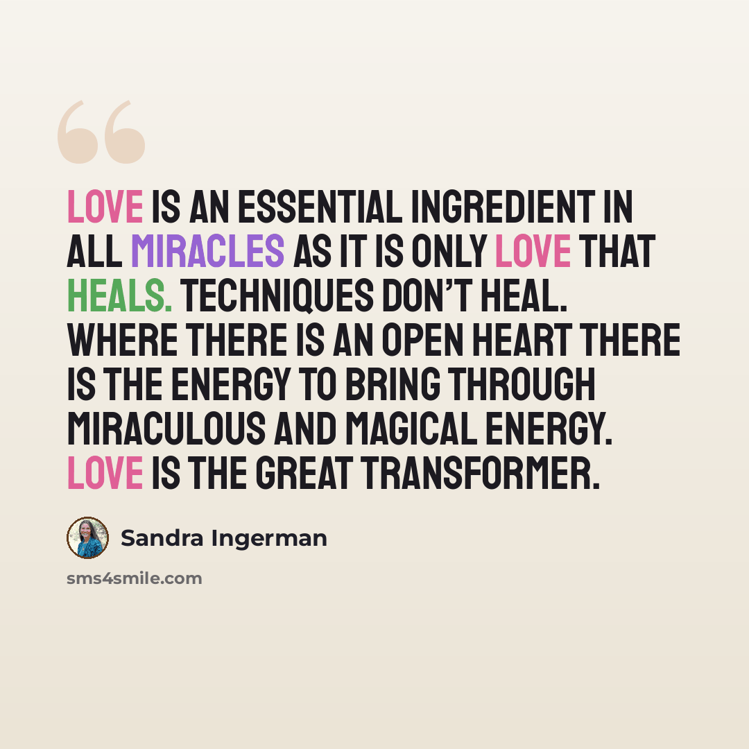 “Love is an essential ingredient in all miracles as it is only love that heals. Techniques don’t heal. Where there is an open heart there is the energy to bring through miraculous and magical energy. Love is the great transformer.” quote by Sandra Ingerman