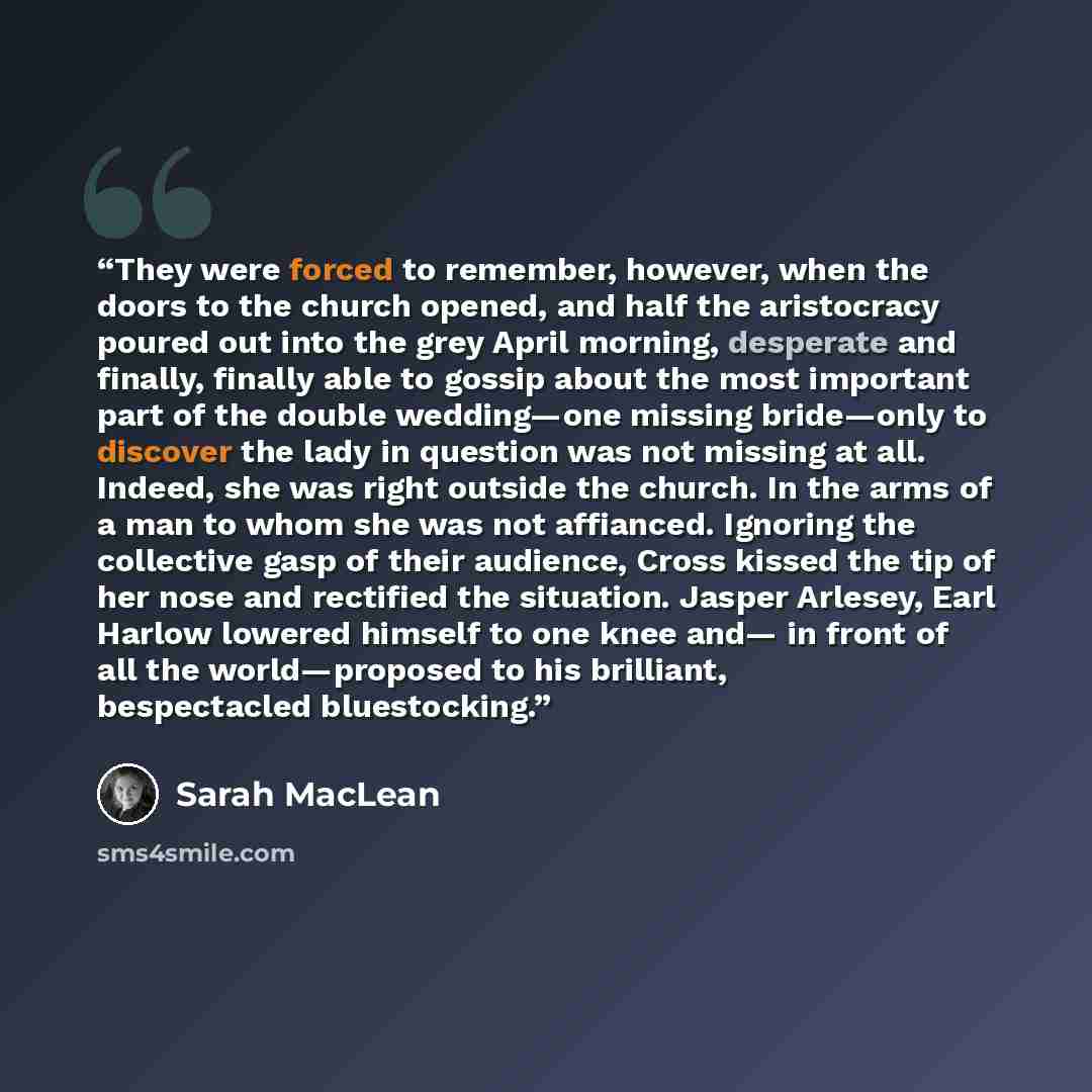 “They were forced to remember, however, when the doors to the church opened, and half the aristocracy poured out into the grey April morning, desperate and finally, finally able to gossip about the most important part of the double wedding—one missing bride—only to discover the lady in question was…” quote by Sarah MacLean