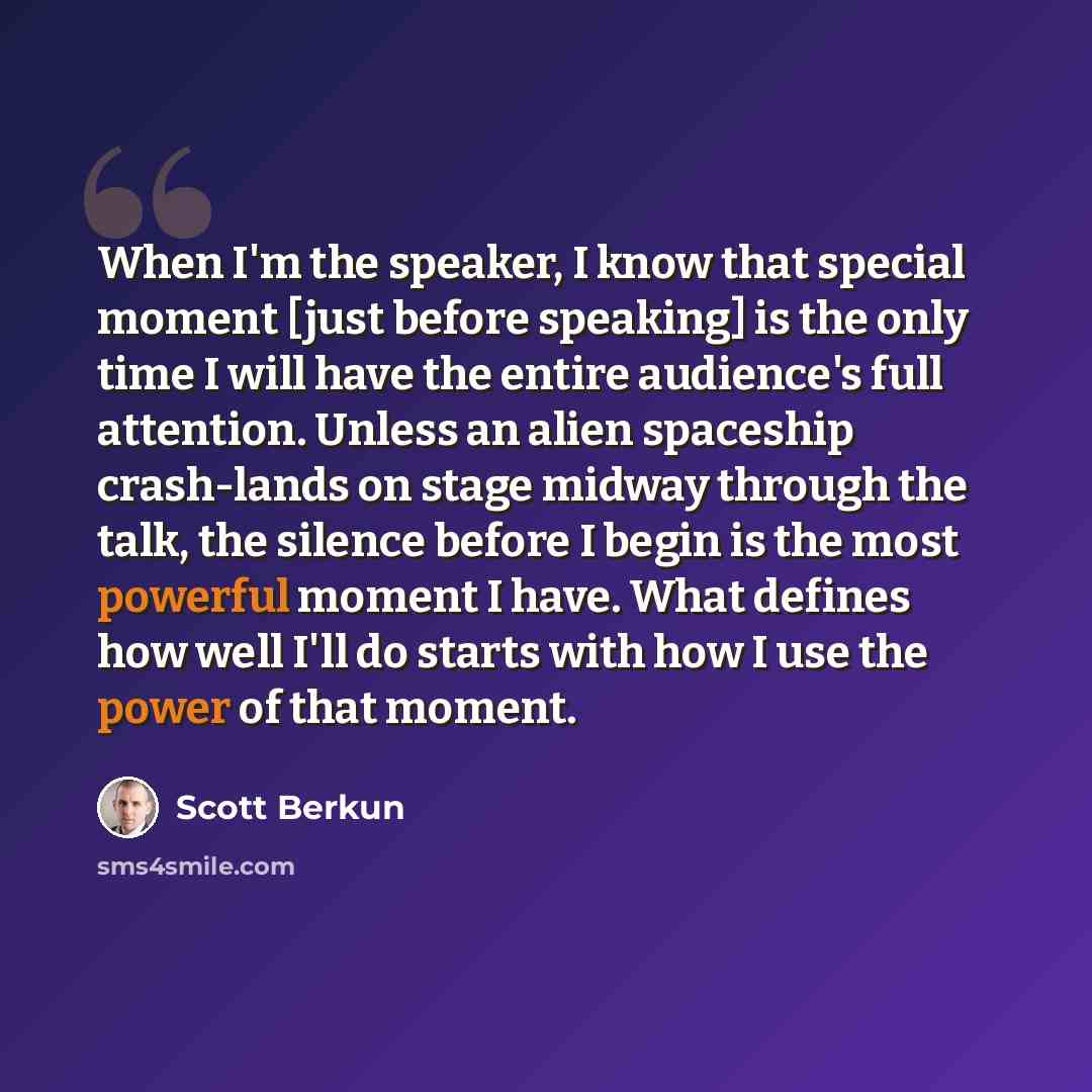 “When I'm the speaker, I know that special moment [just before speaking] is the only time I will have the entire audience's full attention. Unless an alien spaceship crash-lands on stage midway through the talk, the silence before I begin is the most powerful moment I have. What defines how well…” quote by Scott Berkun