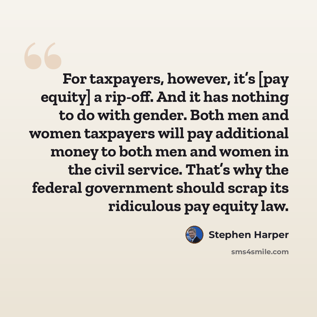“For taxpayers, however, it’s [pay equity] a rip-off. And it has nothing to do with gender. Both men and women taxpayers will pay additional money to both men and women in the civil service. That’s why the federal government should scrap its ridiculous pay equity law.” quote by Stephen Harper