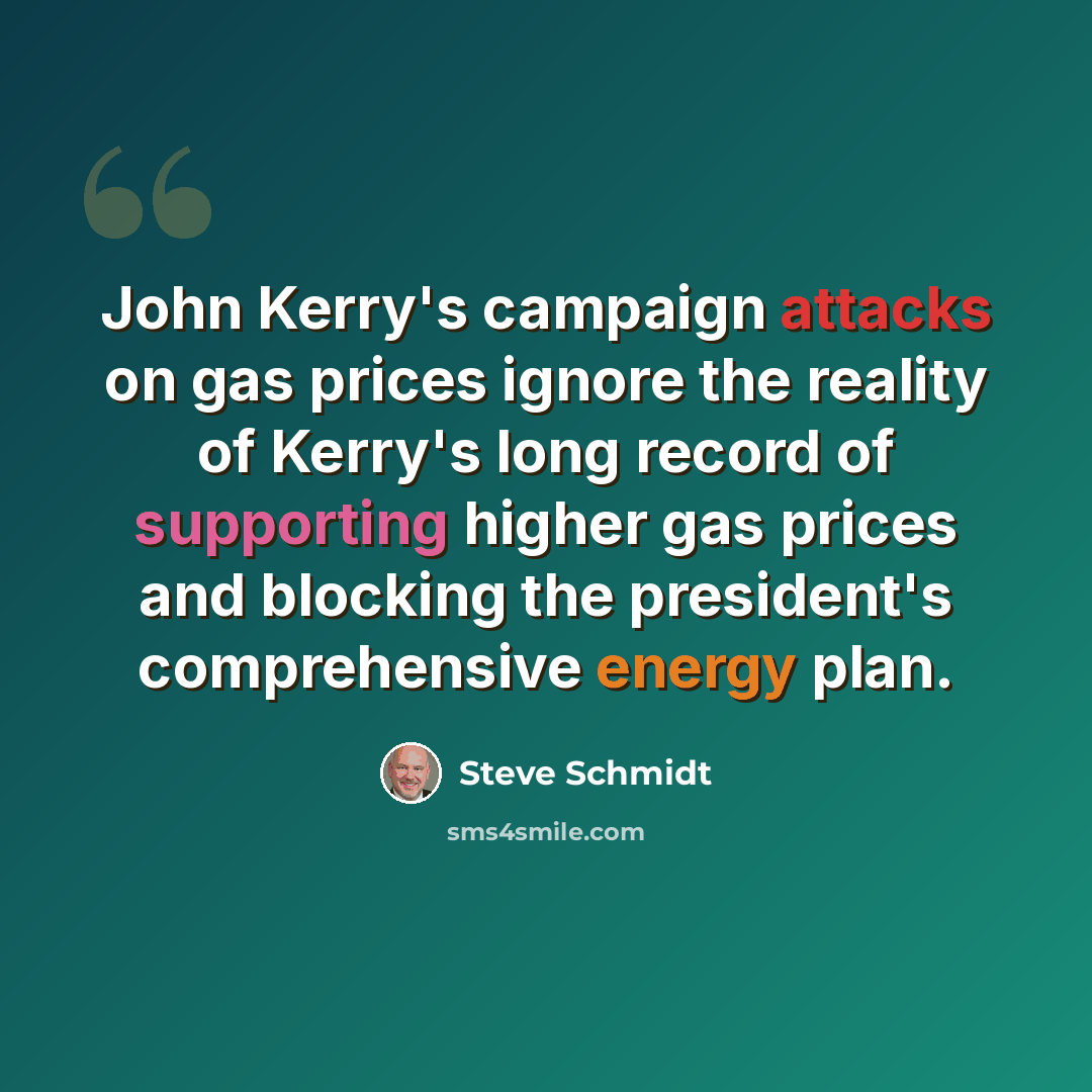 “John Kerry's campaign attacks on gas prices ignore the reality of Kerry's long record of supporting higher gas prices and blocking the president's comprehensive energy plan.” quote by Steve Schmidt
