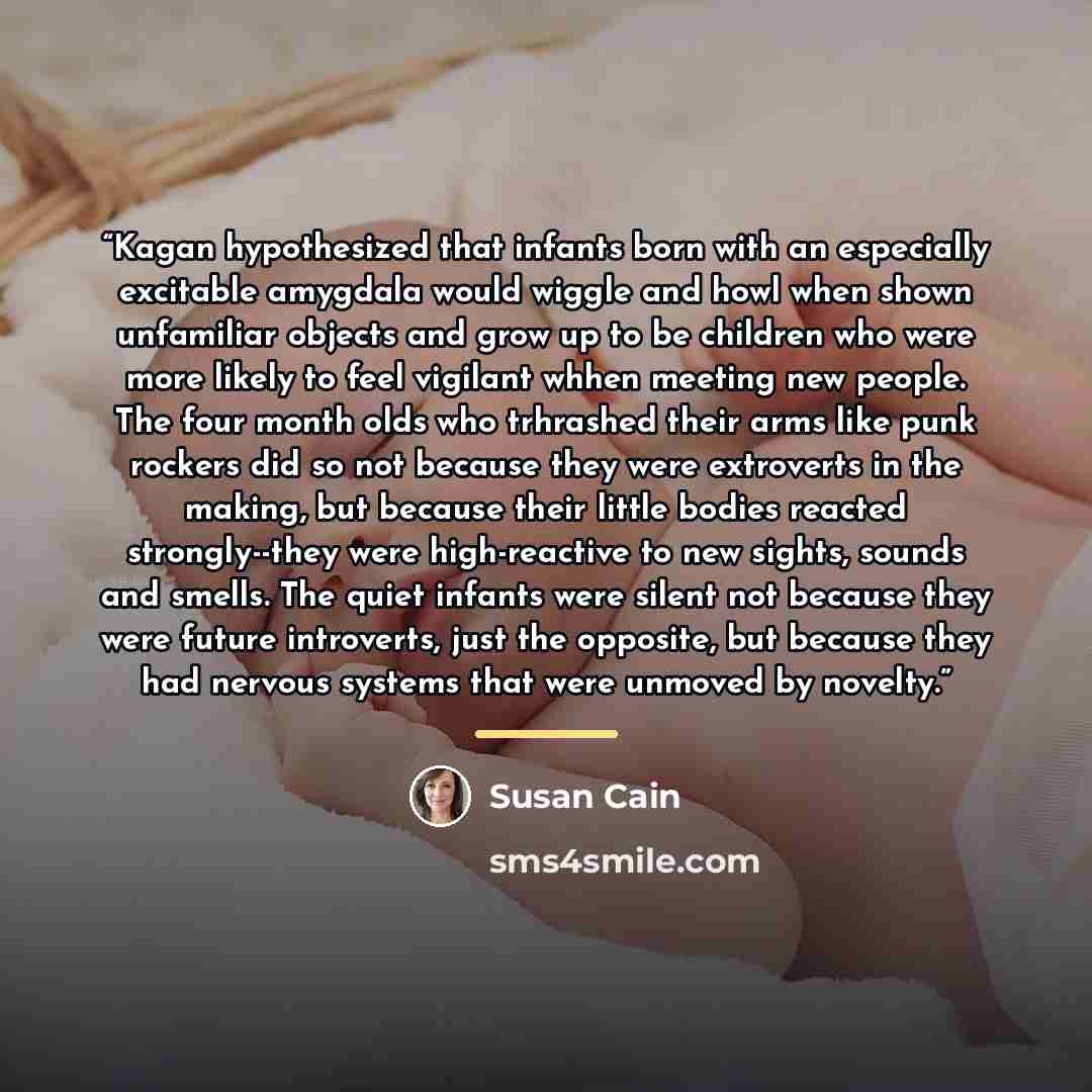 “Kagan hypothesized that infants born with an especially excitable amygdala would wiggle and howl when shown unfamiliar objects and grow up to be children who were more likely to feel vigilant whhen meeting new people. The four month olds who trhrashed their arms like punk rockers did so not…” quote by Susan Cain