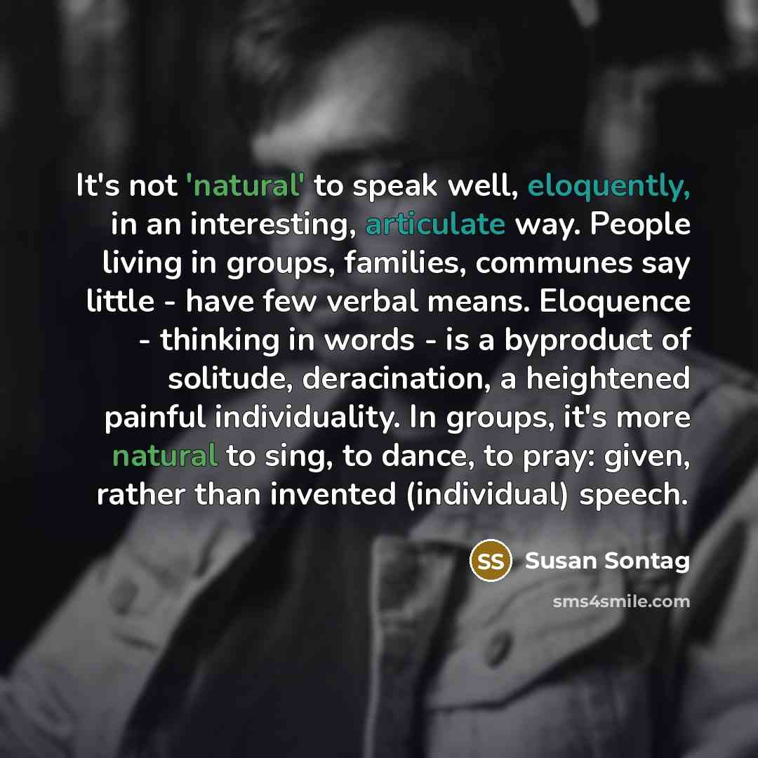 “It's not 'natural' to speak well, eloquently, in an interesting, articulate way. People living in groups, families, communes say little - have few verbal means. Eloquence - thinking in words - is a byproduct of solitude, deracination, a heightened painful individuality. In groups, it's more…” quote by Susan Sontag