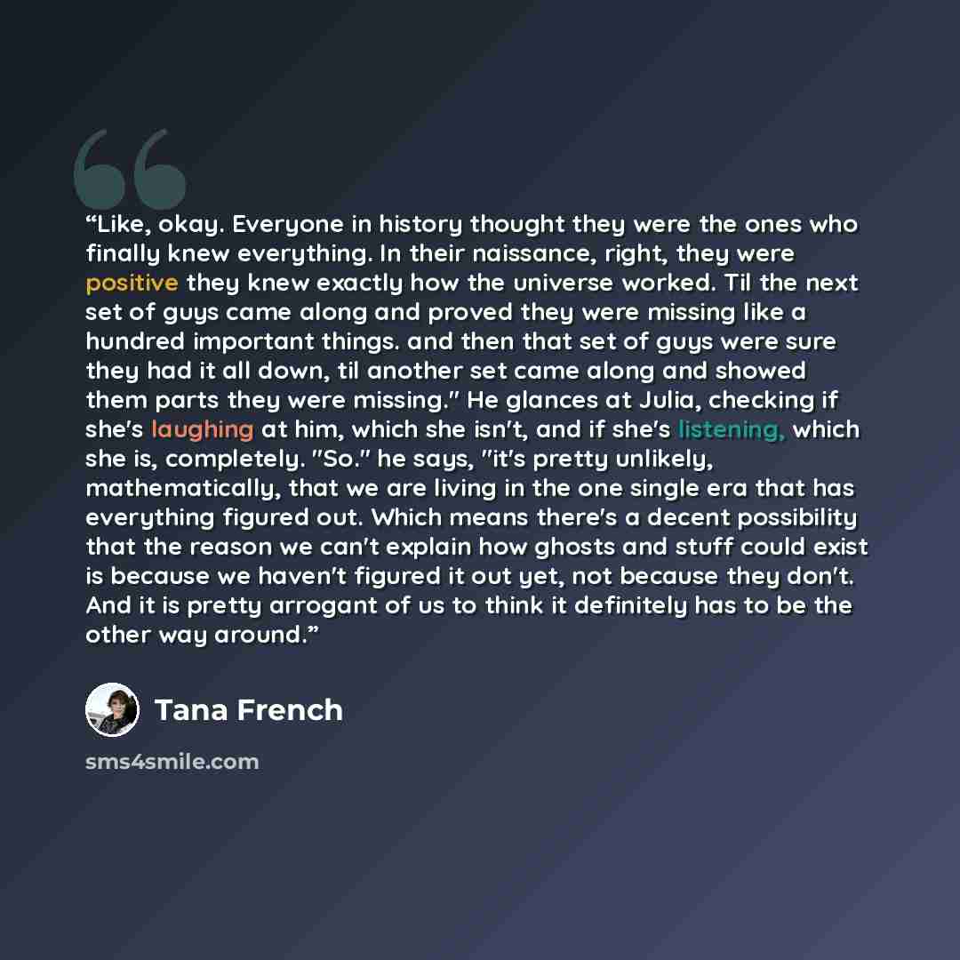 “Like, okay. Everyone in history thought they were the ones who finally knew everything. In their naissance, right, they were positive they knew exactly how the universe worked. Til the next set of guys came along and proved they were missing like a hundred important things. and then that set of…” quote by Tana French