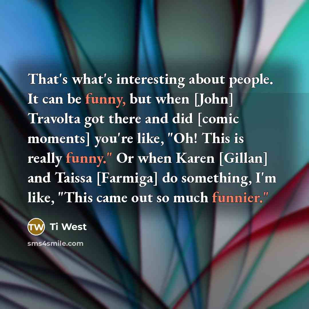 “That's what's interesting about people. It can be funny, but when [John] Travolta got there and did [comic moments] you're like, "Oh! This is really funny." Or when Karen [Gillan] and Taissa [Farmiga] do something, I'm like, "This came out so much funnier."” quote by Ti West