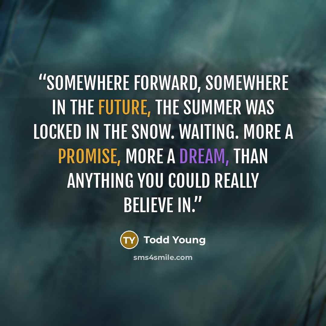 “Somewhere forward, somewhere in the future, the summer was locked in the snow. Waiting. More a promise, more a dream, than anything you could really believe in.” quote by Todd Young