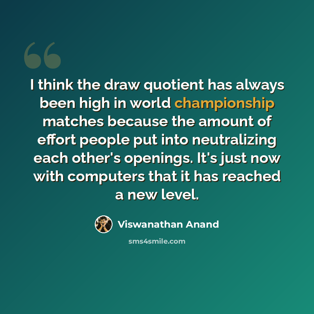 “I think the draw quotient has always been high in world championship matches because the amount of effort people put into neutralizing each other's openings. It's just now with computers that it has reached a new level.” quote by Viswanathan Anand