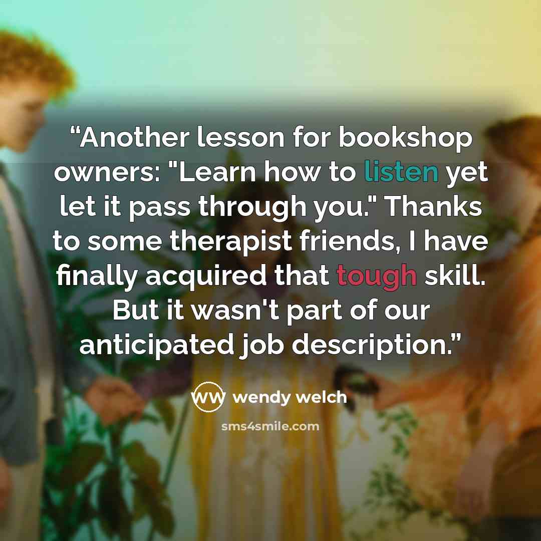 “Another lesson for bookshop owners: "Learn how to listen yet let it pass through you." Thanks to some therapist friends, I have finally acquired that tough skill. But it wasn't part of our anticipated job description.” quote by Wendy Welch