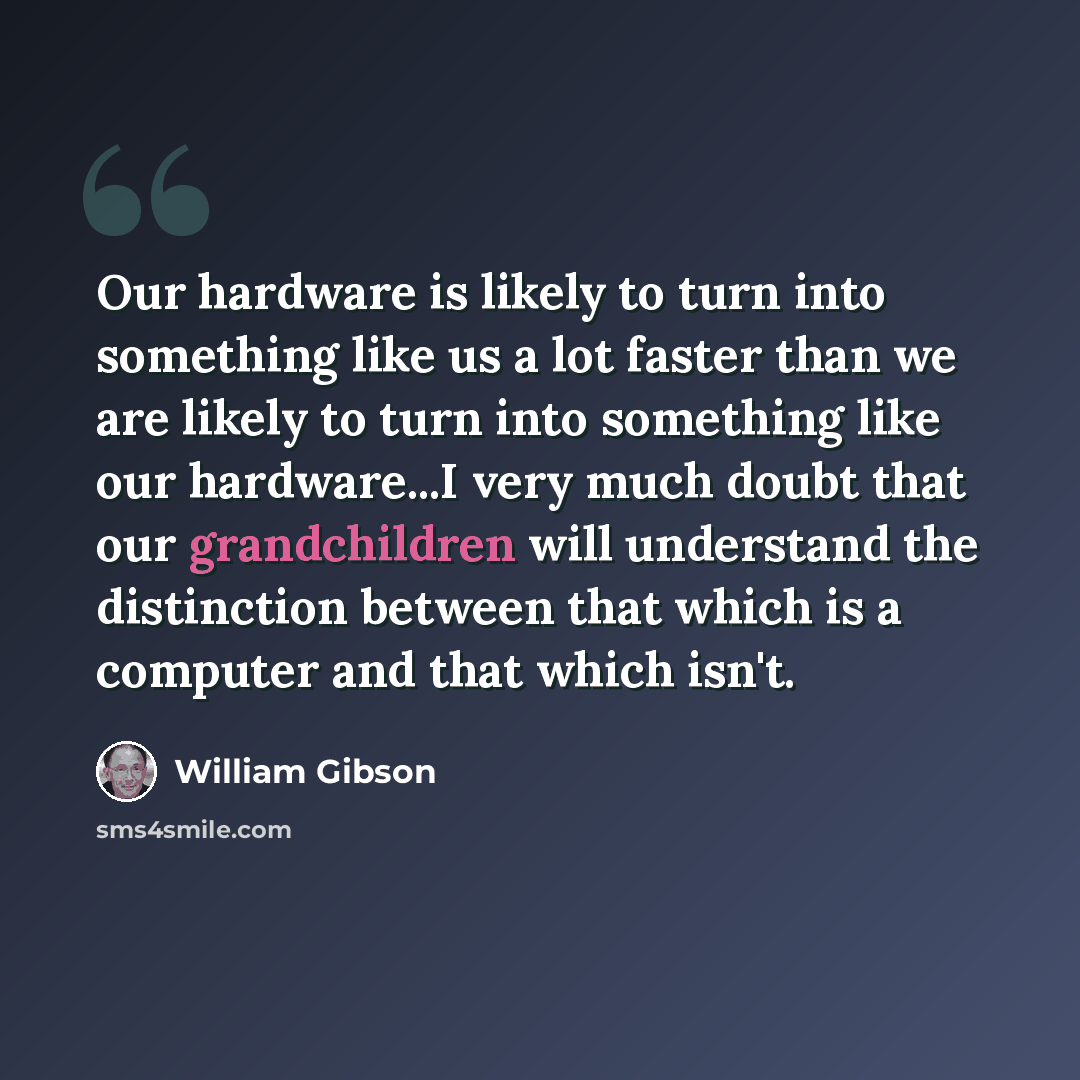 “Our hardware is likely to turn into something like us a lot faster than we are likely to turn into something like our hardware...I very much doubt that our grandchildren will understand the distinction between that which is a computer and that which isn't.” quote by William Gibson