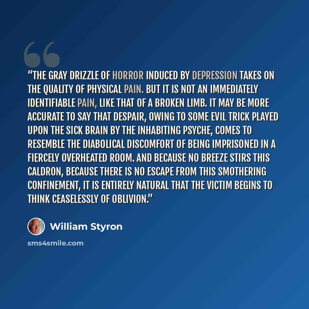 “the gray drizzle of horror induced by depression takes on the quality of physical pain. But it is not an immediately identifiable pain, like that of a broken limb. It may be more accurate to say that despair, owing to some evil trick played upon the sick brain by the inhabiting psyche, comes to…” quote by William Styron