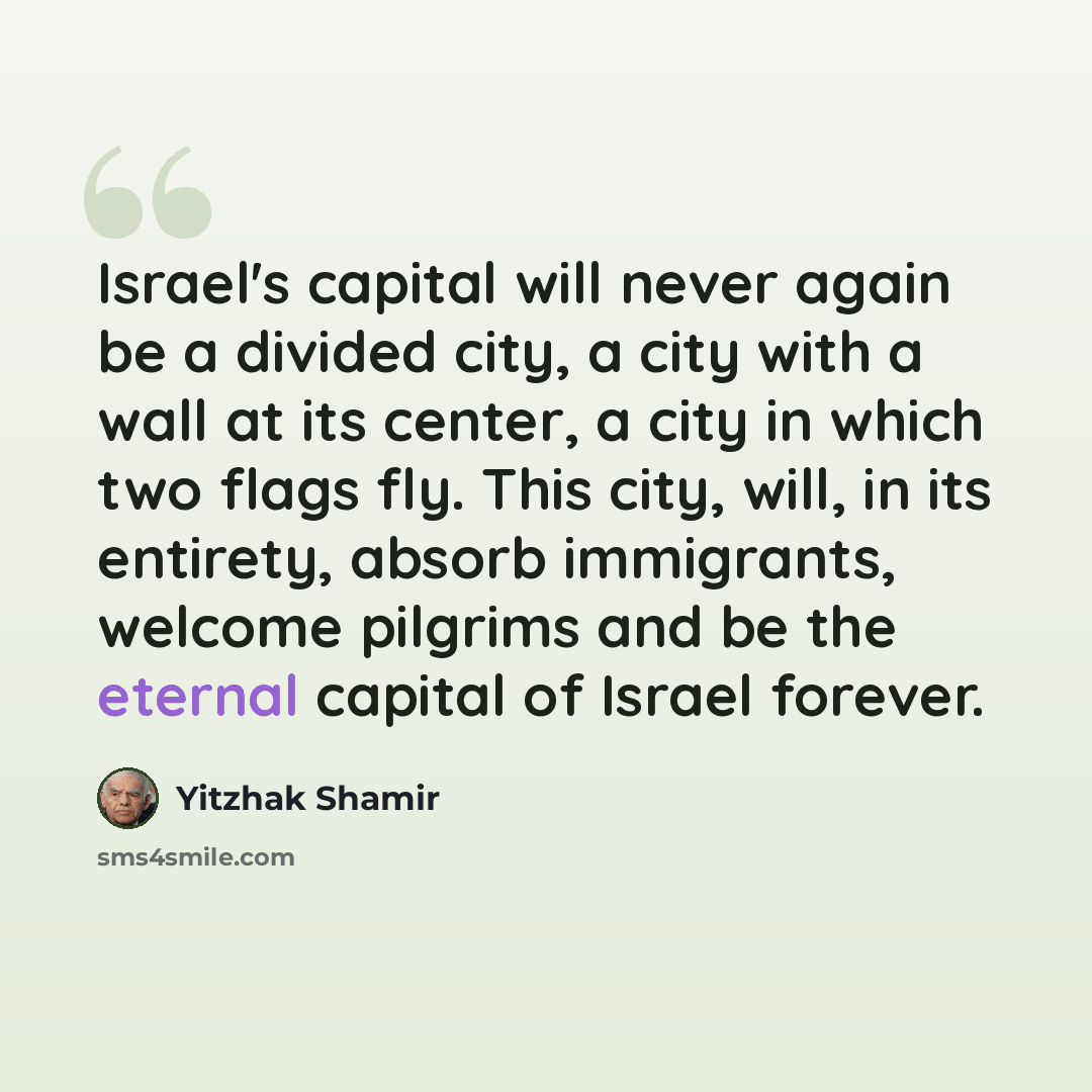 “Israel's capital will never again be a divided city, a city with a wall at its center, a city in which two flags fly. This city, will, in its entirety, absorb immigrants, welcome pilgrims and be the eternal capital of Israel forever.” quote by Yitzhak Shamir