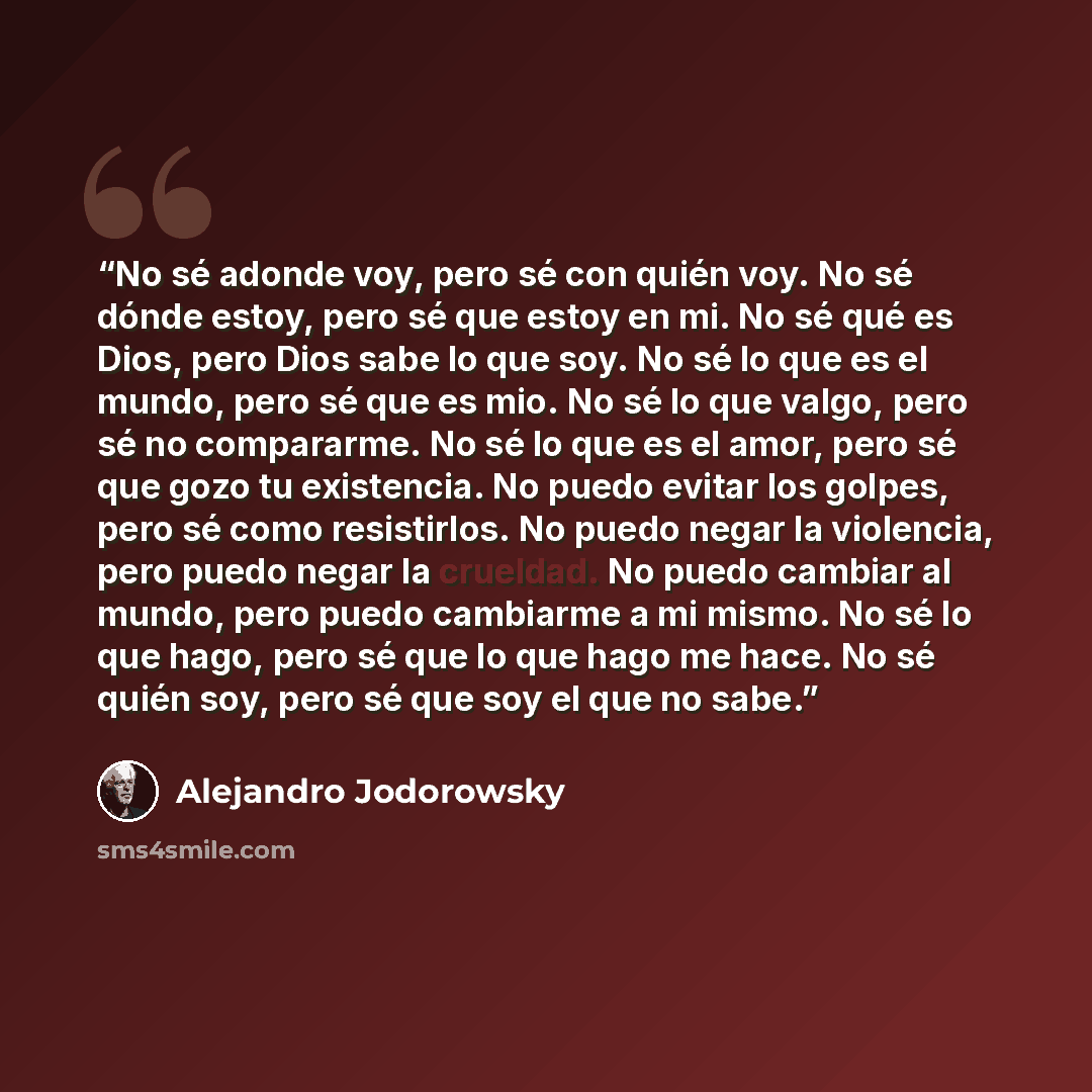 “No sé adonde voy, pero sé con quién voy. No sé dónde estoy, pero sé que estoy en mi. No sé qué es Dios, pero Dios sabe lo que soy. No sé lo que es el mundo, pero sé que es mio. No sé lo que valgo, pero sé no compararme. No sé lo que es el amor, pero sé que gozo tu existencia. No puedo evitar los…” quote by Alejandro Jodorowsky
