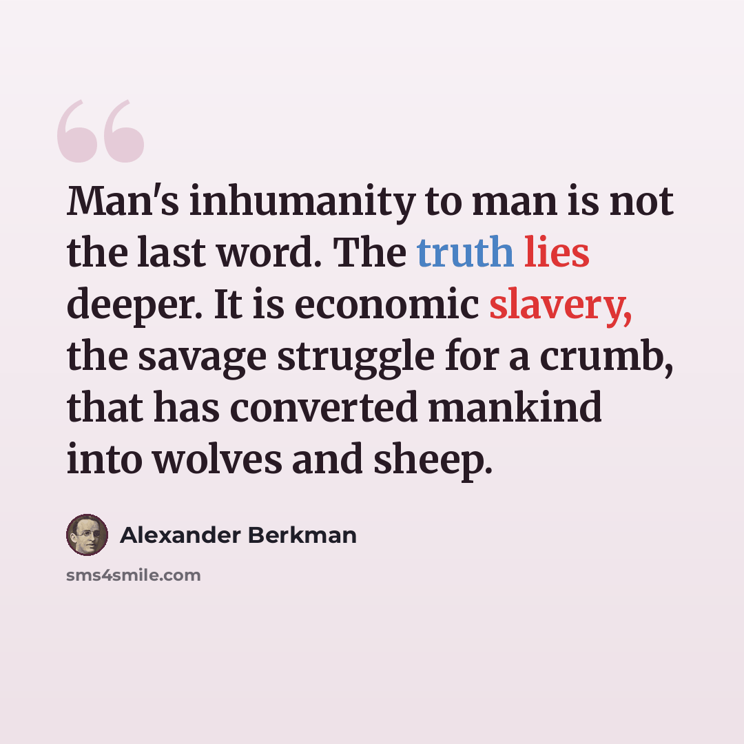 “Man's inhumanity to man is not the last word. The truth lies deeper. It is economic slavery, the savage struggle for a crumb, that has converted mankind into wolves and sheep.” quote by Alexander Berkman