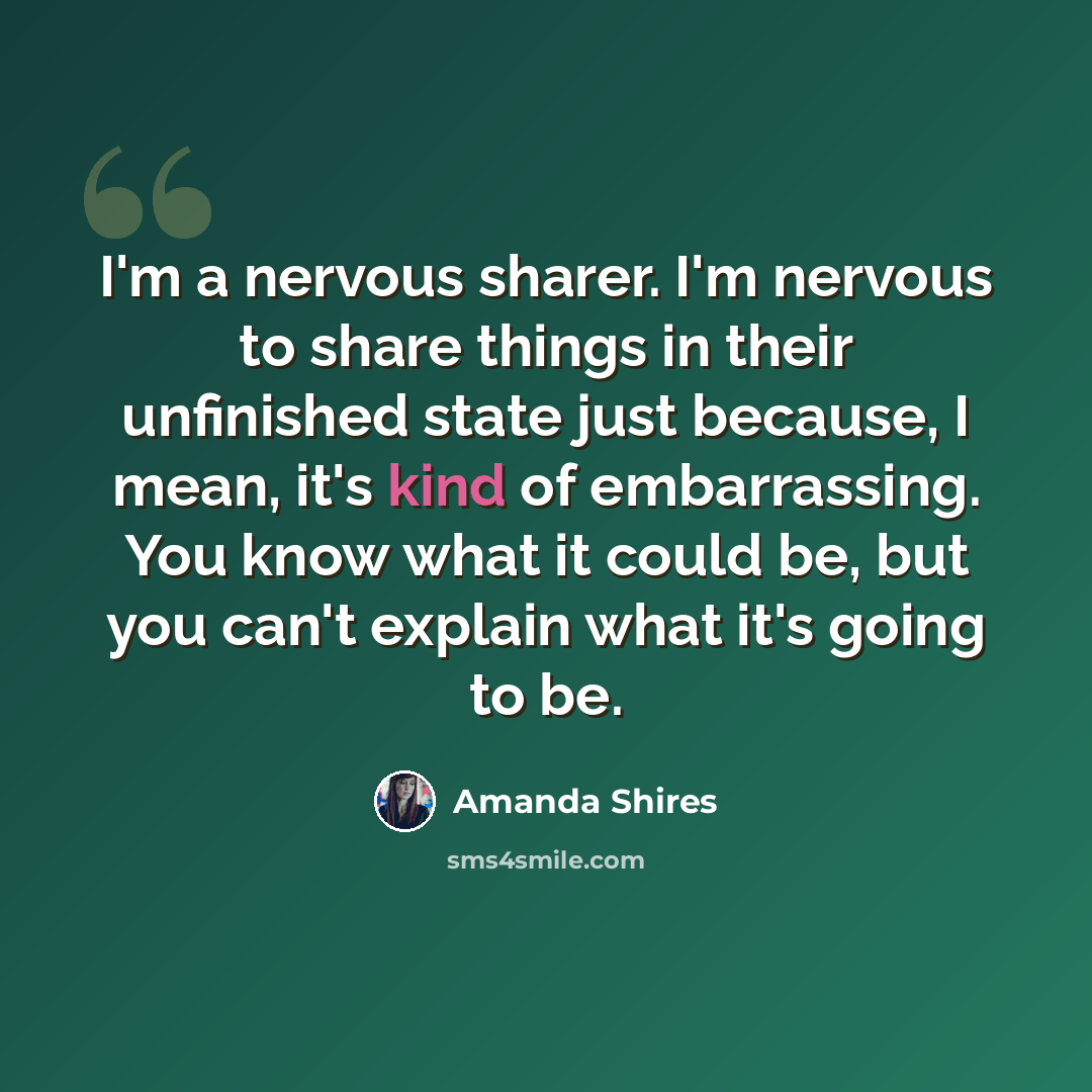 “I'm a nervous sharer. I'm nervous to share things in their unfinished state just because, I mean, it's kind of embarrassing. You know what it could be, but you can't explain what it's going to be.” quote by Amanda Shires