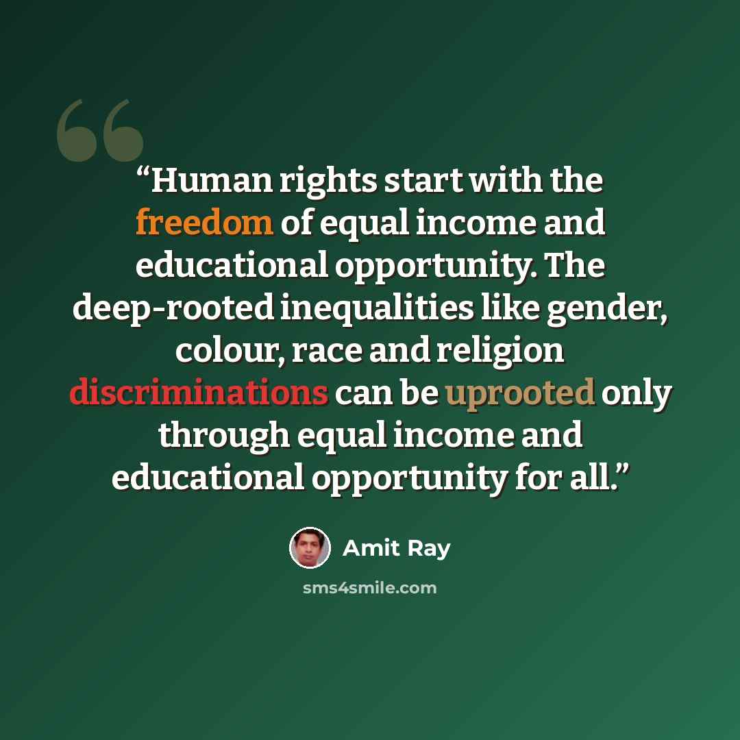 “Human rights start with the freedom of equal income and educational opportunity. The deep-rooted inequalities like gender, colour, race and religion discriminations can be uprooted only through equal income and educational opportunity for all.” quote by Amit Ray