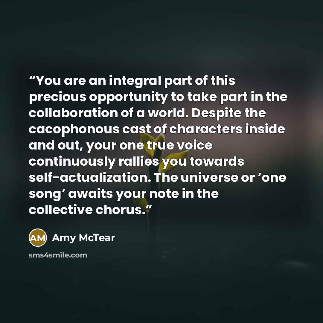 “You are an integral part of this precious opportunity to take part in the collaboration of a world. Despite the cacophonous cast of characters inside and out, your one true voice continuously rallies you towards self-actualization. The universe or ‘one song’ awaits your note in the collective…” quote by Amy McTear