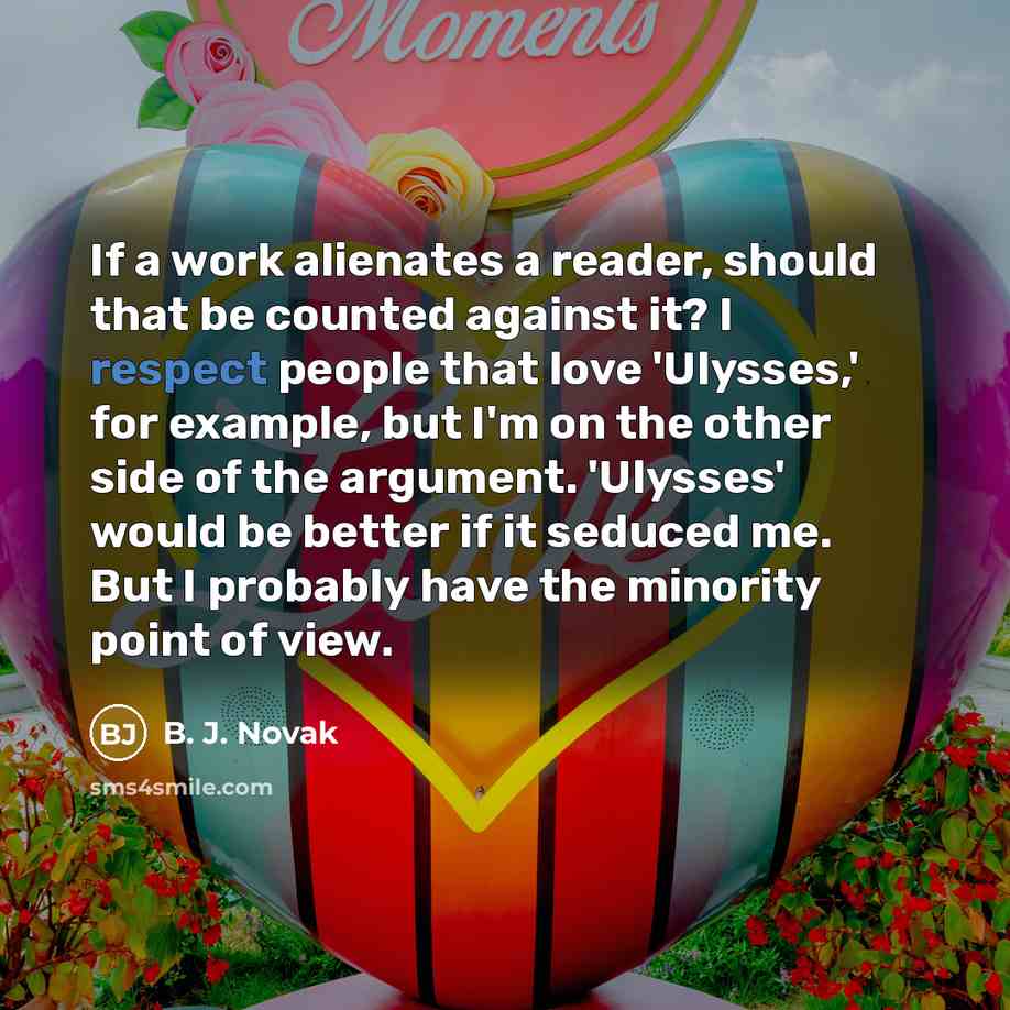 “If a work alienates a reader, should that be counted against it? I respect people that love 'Ulysses,' for example, but I'm on the other side of the argument. 'Ulysses' would be better if it seduced me. But I probably have the minority point of view.” quote by B. J. Novak