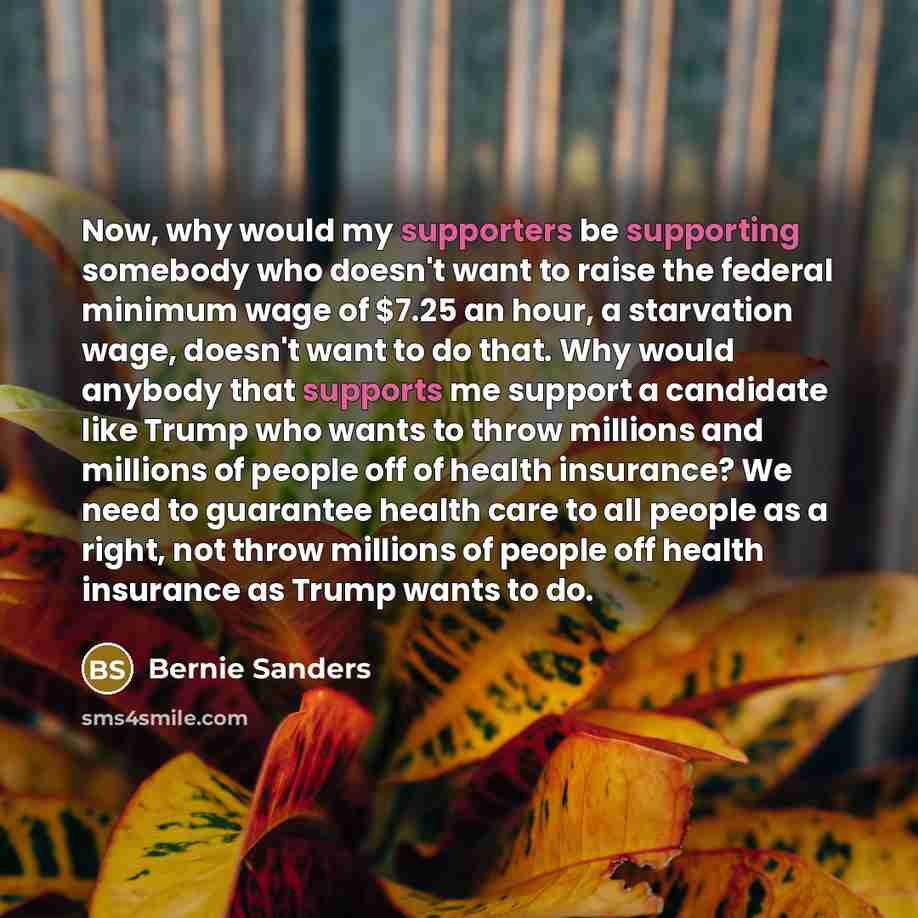 “Now, why would my supporters be supporting somebody who doesn't want to raise the federal minimum wage of $7.25 an hour, a starvation wage, doesn't want to do that. Why would anybody that supports me support a candidate like Trump who wants to throw millions and millions of people off of health…” quote by Bernie Sanders