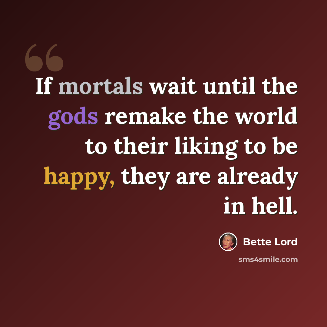 “If mortals wait until the gods remake the world to their liking to be happy, they are already in hell.” quote by Bette Lord