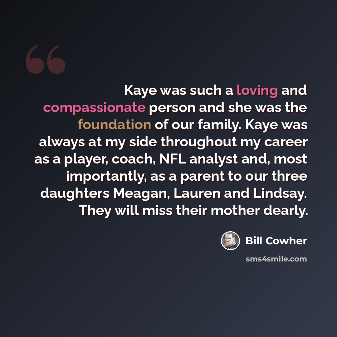 “Kaye was such a loving and compassionate person and she was the foundation of our family. Kaye was always at my side throughout my career as a player, coach, NFL analyst and, most importantly, as a parent to our three daughters Meagan, Lauren and Lindsay. They will miss their mother dearly.” quote by Bill Cowher