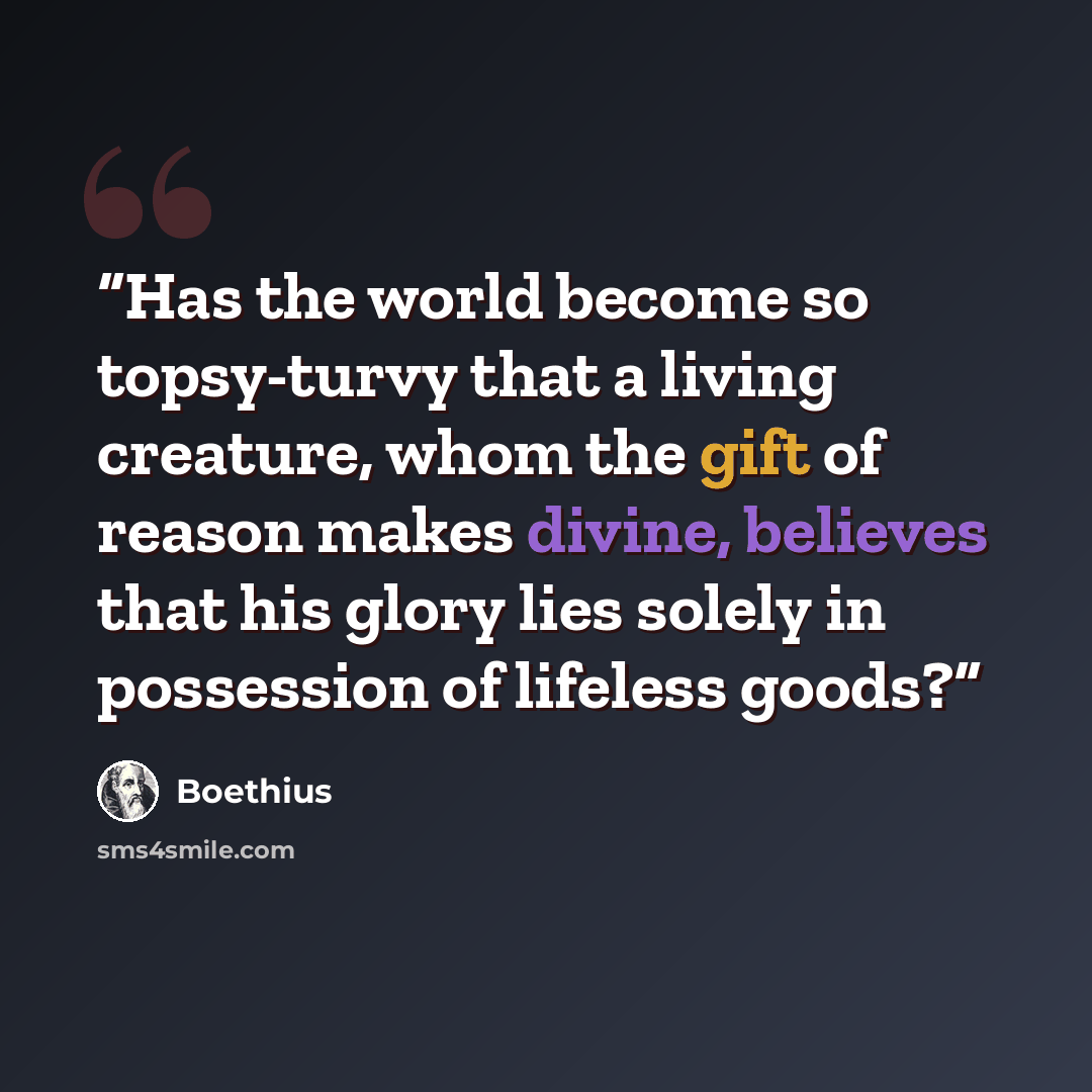 “Has the world become so topsy-turvy that a living creature, whom the gift of reason makes divine, believes that his glory lies solely in possession of lifeless goods?” quote by Boethius