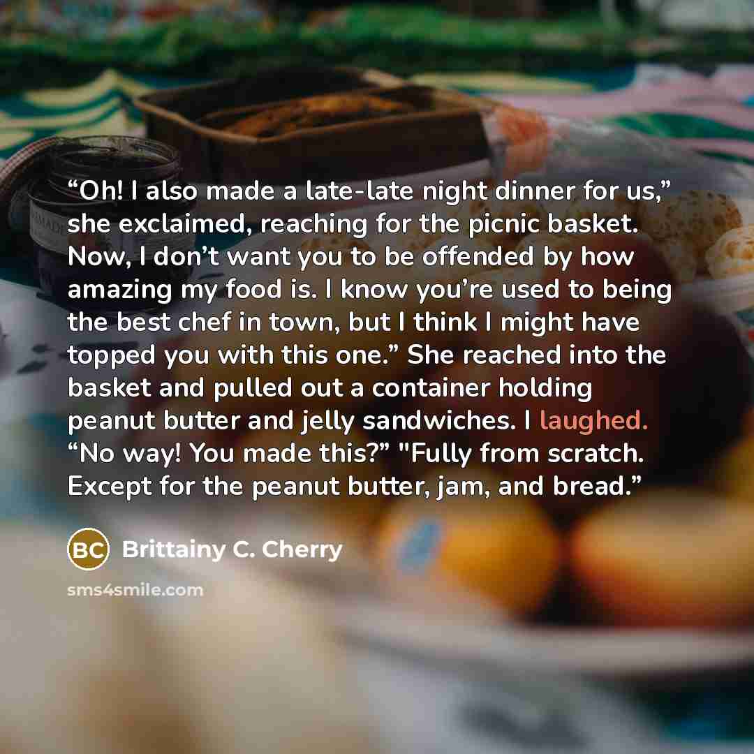“Oh! I also made a late-late night dinner for us,” she exclaimed, reaching for the picnic basket. Now, I don’t want you to be offended by how amazing my food is. I know you’re used to being the best chef in town, but I think I might have topped you with this one.” She reached into the basket and…” quote by Brittainy C. Cherry