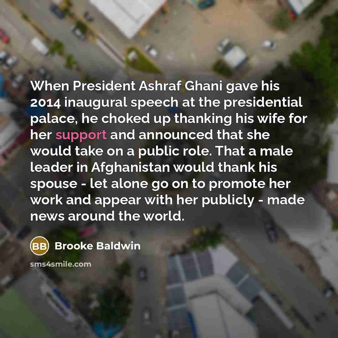 “When President Ashraf Ghani gave his 2014 inaugural speech at the presidential palace, he choked up thanking his wife for her support and announced that she would take on a public role. That a male leader in Afghanistan would thank his spouse - let alone go on to promote her work and appear with…” quote by Brooke Baldwin