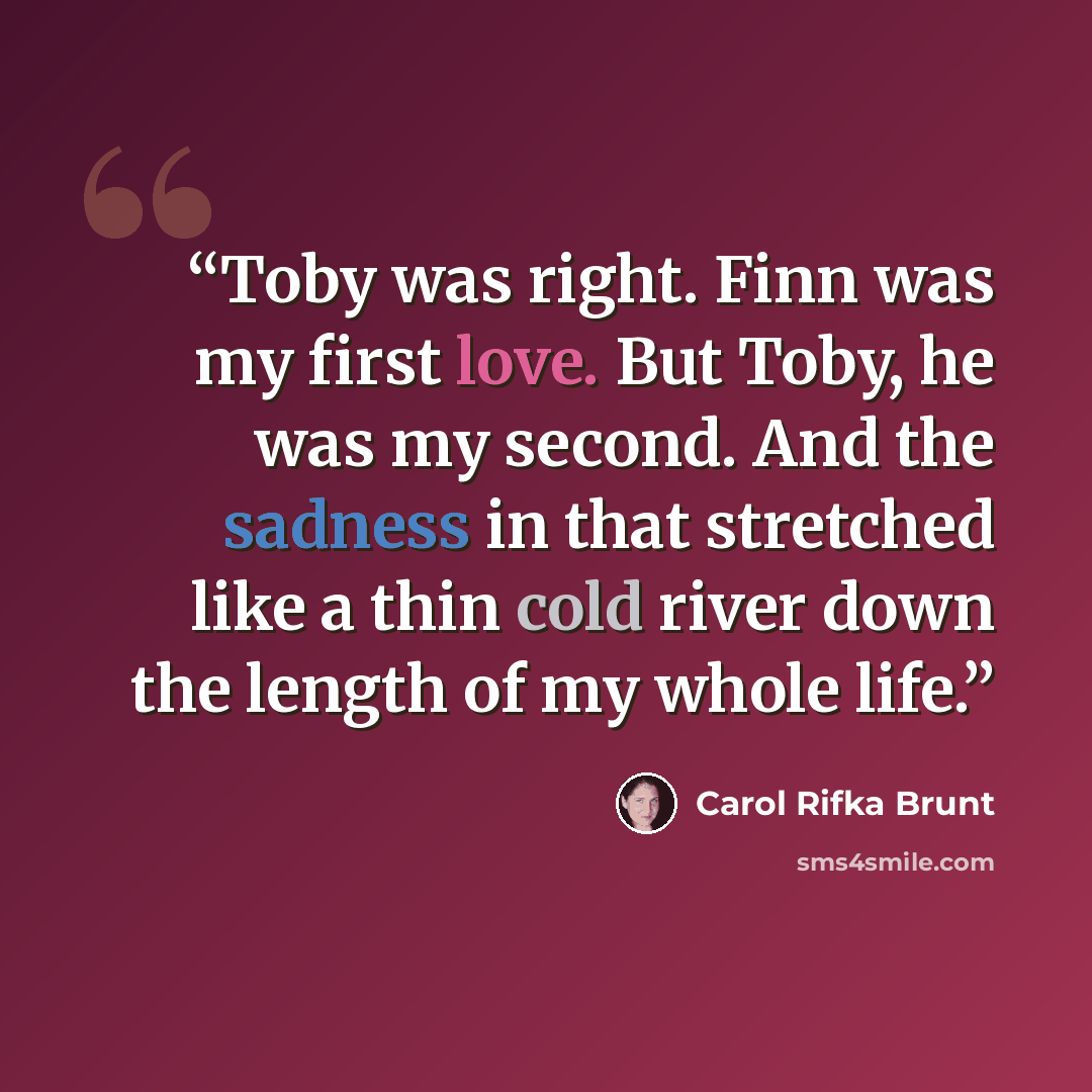 “Toby was right. Finn was my first love. But Toby, he was my second. And the sadness in that stretched like a thin cold river down the length of my whole life.” quote by Carol Rifka Brunt