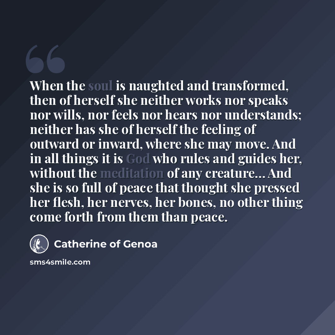 “When the soul is naughted and transformed, then of herself she neither works nor speaks nor wills, nor feels nor hears nor understands; neither has she of herself the feeling of outward or inward, where she may move. And in all things it is God who rules and guides her, without the meditation of…” quote by Catherine of Genoa